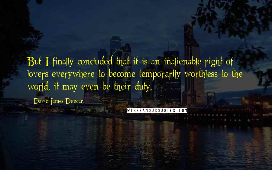 David James Duncan Quotes: But I finally concluded that it is an inalienable right of lovers everywhere to become temporarily worthless to the world, it may even be their duty.