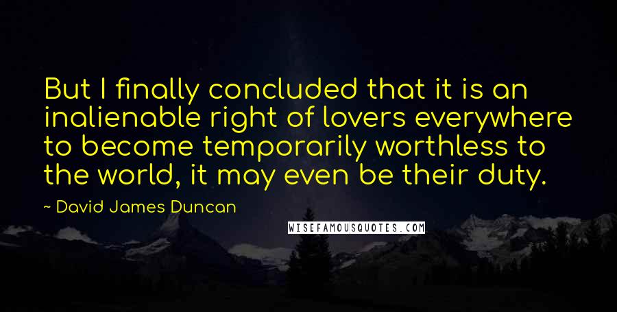 David James Duncan Quotes: But I finally concluded that it is an inalienable right of lovers everywhere to become temporarily worthless to the world, it may even be their duty.