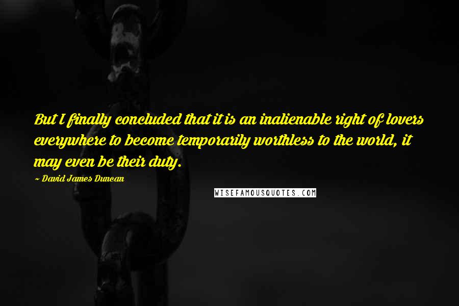 David James Duncan Quotes: But I finally concluded that it is an inalienable right of lovers everywhere to become temporarily worthless to the world, it may even be their duty.