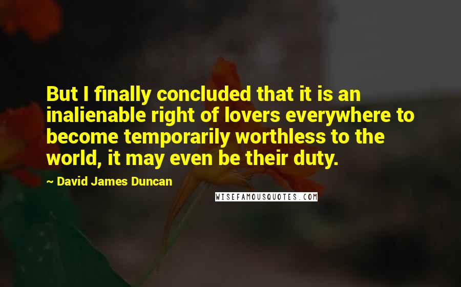 David James Duncan Quotes: But I finally concluded that it is an inalienable right of lovers everywhere to become temporarily worthless to the world, it may even be their duty.