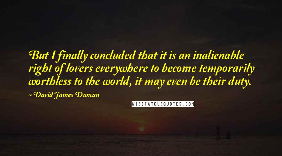 David James Duncan Quotes: But I finally concluded that it is an inalienable right of lovers everywhere to become temporarily worthless to the world, it may even be their duty.