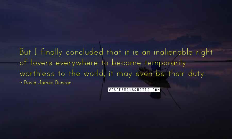 David James Duncan Quotes: But I finally concluded that it is an inalienable right of lovers everywhere to become temporarily worthless to the world, it may even be their duty.