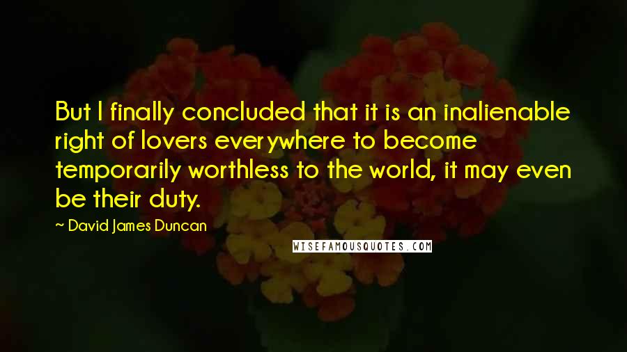 David James Duncan Quotes: But I finally concluded that it is an inalienable right of lovers everywhere to become temporarily worthless to the world, it may even be their duty.