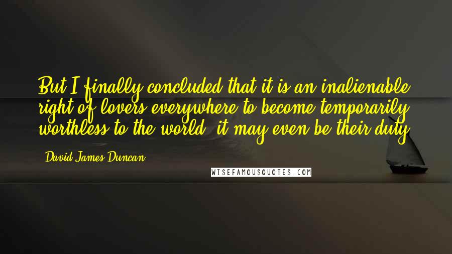 David James Duncan Quotes: But I finally concluded that it is an inalienable right of lovers everywhere to become temporarily worthless to the world, it may even be their duty.