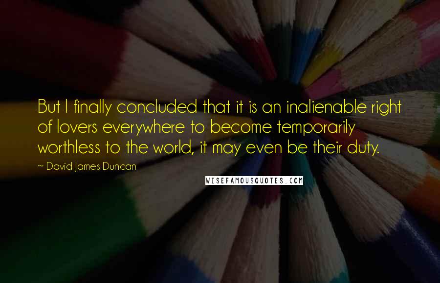 David James Duncan Quotes: But I finally concluded that it is an inalienable right of lovers everywhere to become temporarily worthless to the world, it may even be their duty.