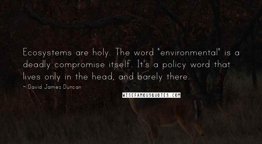 David James Duncan Quotes: Ecosystems are holy. The word "environmental" is a deadly compromise itself. It's a policy word that lives only in the head, and barely there.