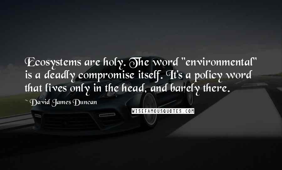 David James Duncan Quotes: Ecosystems are holy. The word "environmental" is a deadly compromise itself. It's a policy word that lives only in the head, and barely there.