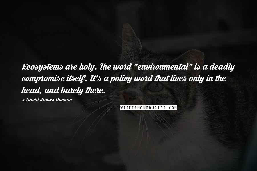 David James Duncan Quotes: Ecosystems are holy. The word "environmental" is a deadly compromise itself. It's a policy word that lives only in the head, and barely there.