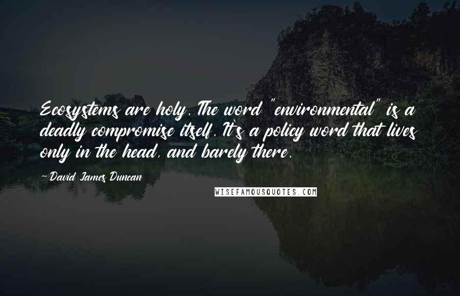 David James Duncan Quotes: Ecosystems are holy. The word "environmental" is a deadly compromise itself. It's a policy word that lives only in the head, and barely there.