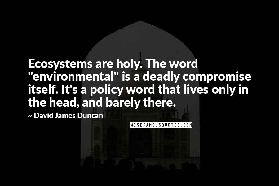 David James Duncan Quotes: Ecosystems are holy. The word "environmental" is a deadly compromise itself. It's a policy word that lives only in the head, and barely there.