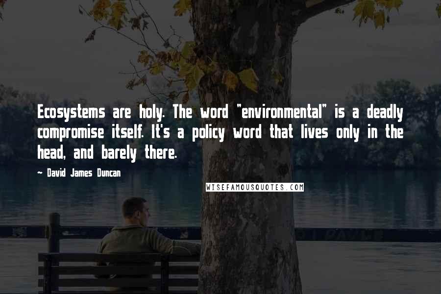 David James Duncan Quotes: Ecosystems are holy. The word "environmental" is a deadly compromise itself. It's a policy word that lives only in the head, and barely there.