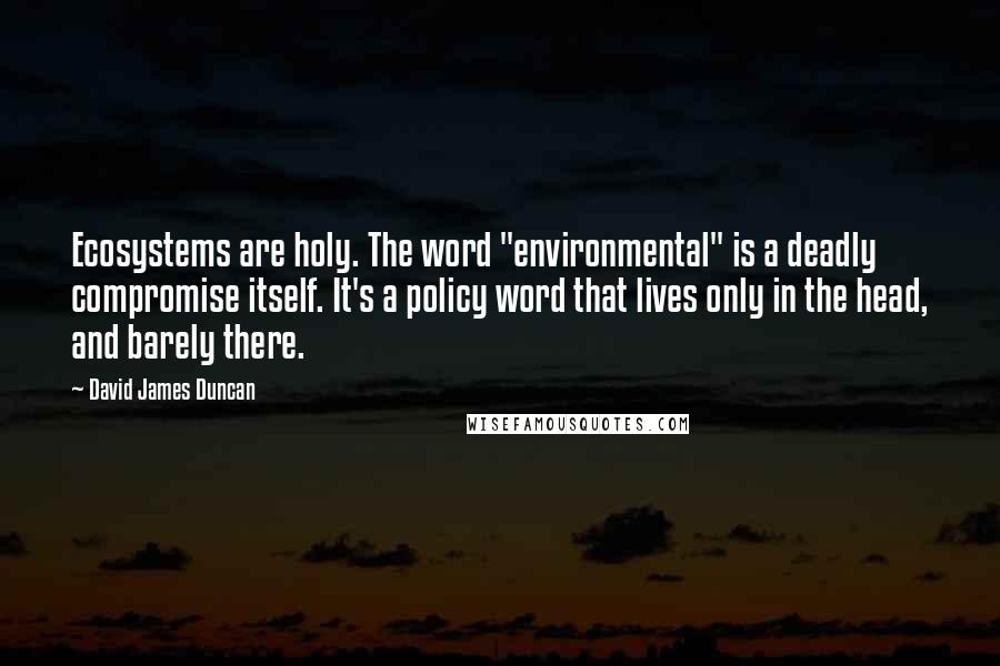 David James Duncan Quotes: Ecosystems are holy. The word "environmental" is a deadly compromise itself. It's a policy word that lives only in the head, and barely there.