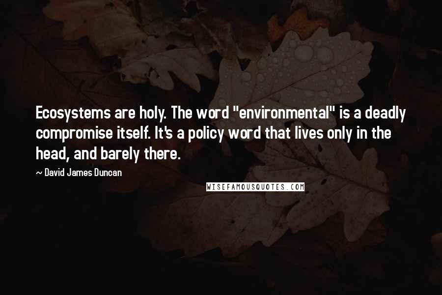 David James Duncan Quotes: Ecosystems are holy. The word "environmental" is a deadly compromise itself. It's a policy word that lives only in the head, and barely there.