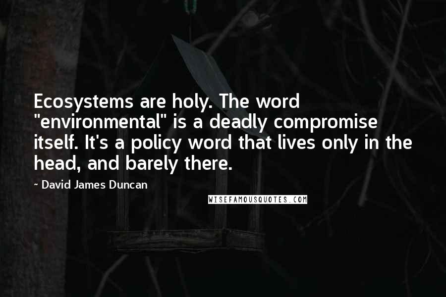 David James Duncan Quotes: Ecosystems are holy. The word "environmental" is a deadly compromise itself. It's a policy word that lives only in the head, and barely there.