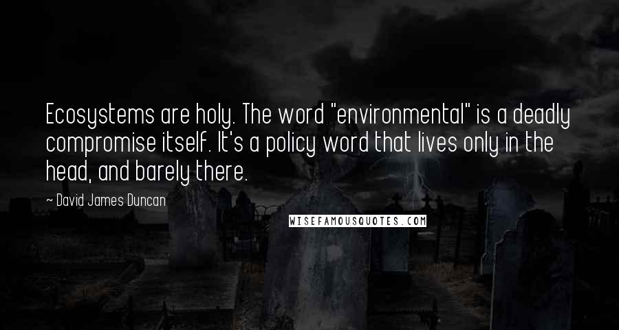 David James Duncan Quotes: Ecosystems are holy. The word "environmental" is a deadly compromise itself. It's a policy word that lives only in the head, and barely there.