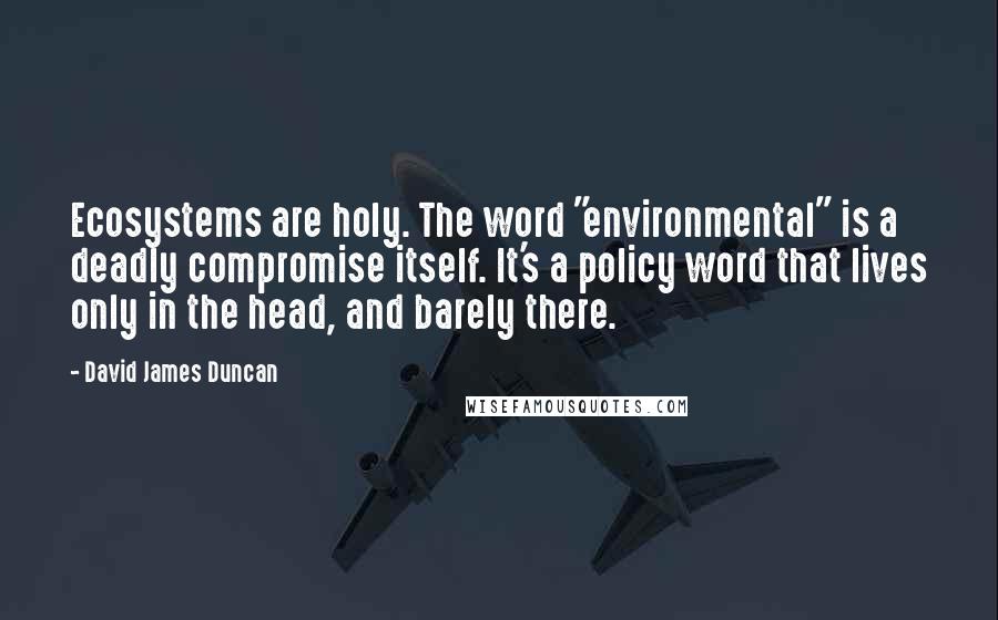 David James Duncan Quotes: Ecosystems are holy. The word "environmental" is a deadly compromise itself. It's a policy word that lives only in the head, and barely there.