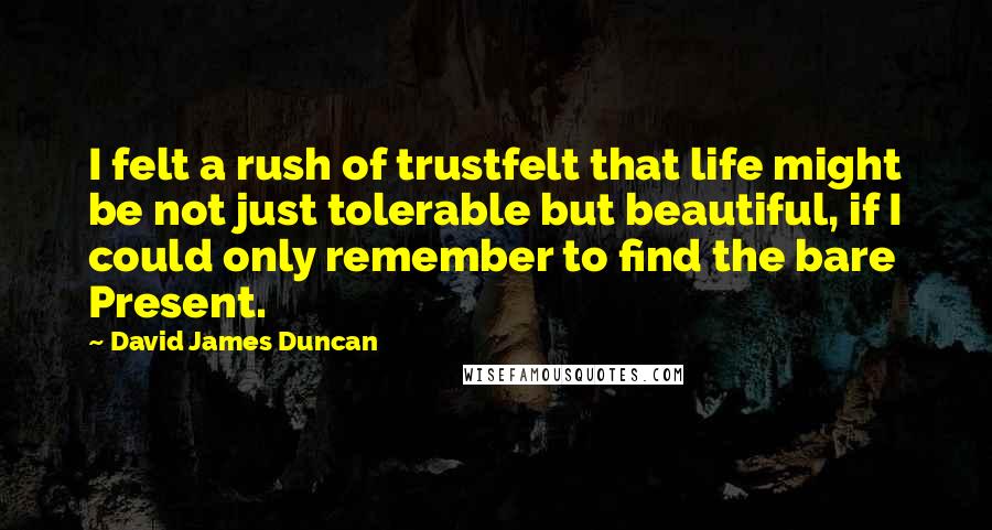 David James Duncan Quotes: I felt a rush of trustfelt that life might be not just tolerable but beautiful, if I could only remember to find the bare Present.