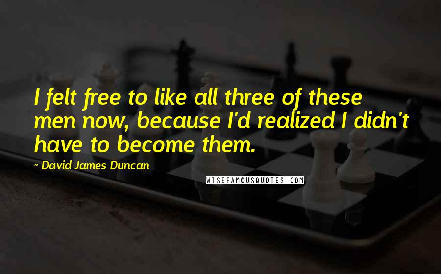 David James Duncan Quotes: I felt free to like all three of these men now, because I'd realized I didn't have to become them.