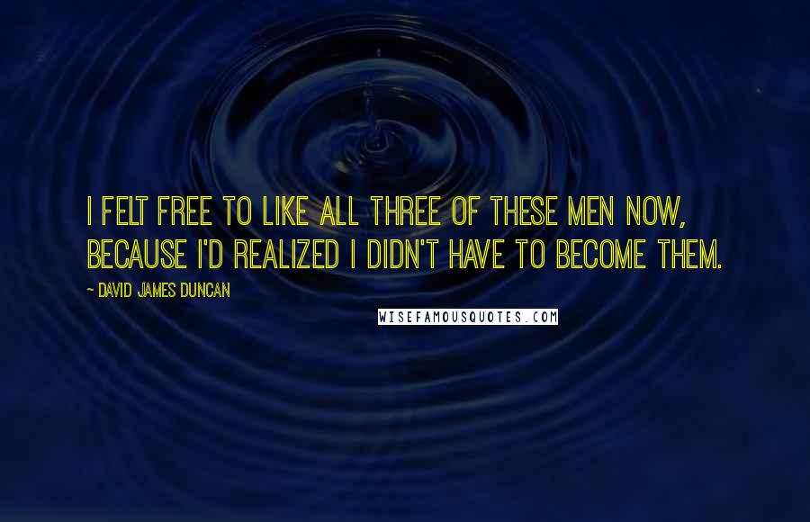 David James Duncan Quotes: I felt free to like all three of these men now, because I'd realized I didn't have to become them.