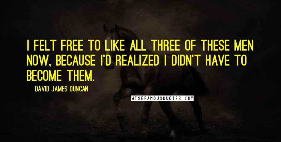 David James Duncan Quotes: I felt free to like all three of these men now, because I'd realized I didn't have to become them.