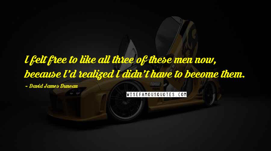 David James Duncan Quotes: I felt free to like all three of these men now, because I'd realized I didn't have to become them.