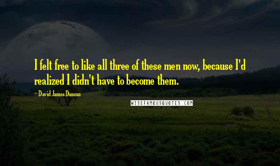 David James Duncan Quotes: I felt free to like all three of these men now, because I'd realized I didn't have to become them.