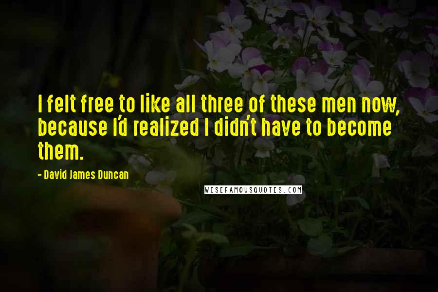 David James Duncan Quotes: I felt free to like all three of these men now, because I'd realized I didn't have to become them.