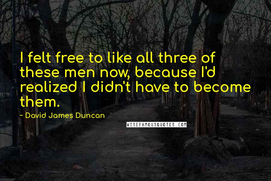 David James Duncan Quotes: I felt free to like all three of these men now, because I'd realized I didn't have to become them.