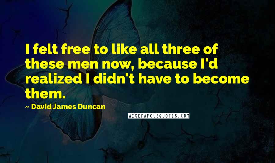 David James Duncan Quotes: I felt free to like all three of these men now, because I'd realized I didn't have to become them.