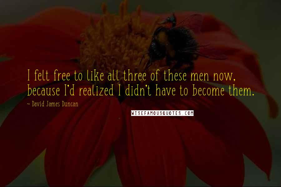 David James Duncan Quotes: I felt free to like all three of these men now, because I'd realized I didn't have to become them.