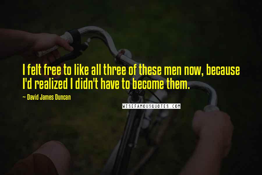 David James Duncan Quotes: I felt free to like all three of these men now, because I'd realized I didn't have to become them.