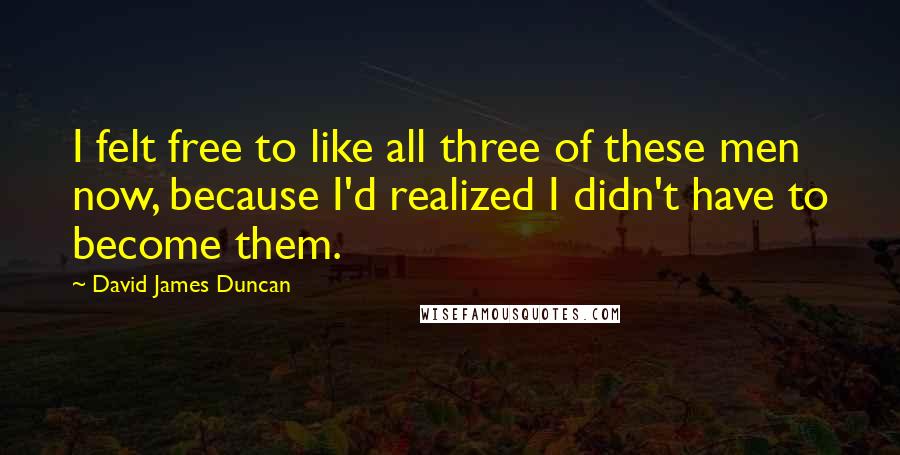 David James Duncan Quotes: I felt free to like all three of these men now, because I'd realized I didn't have to become them.