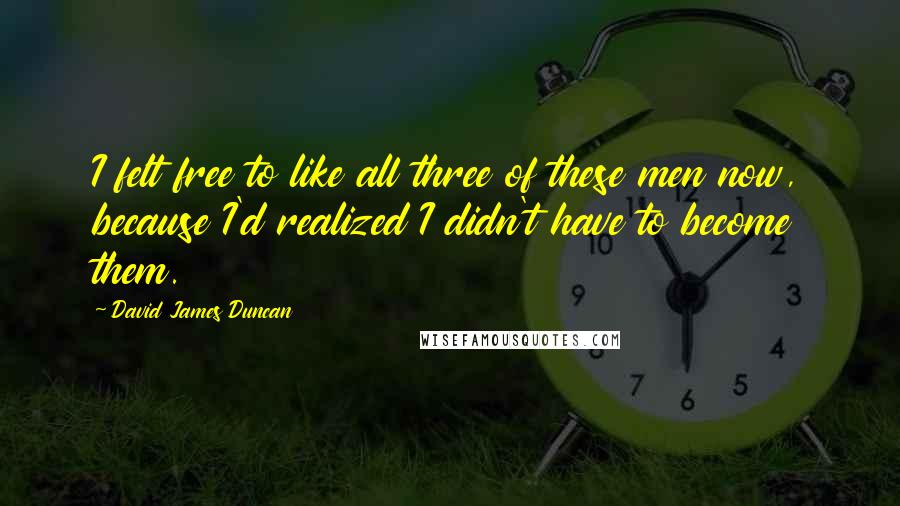 David James Duncan Quotes: I felt free to like all three of these men now, because I'd realized I didn't have to become them.