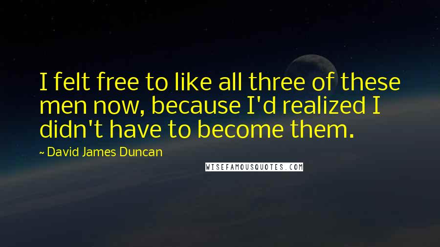 David James Duncan Quotes: I felt free to like all three of these men now, because I'd realized I didn't have to become them.