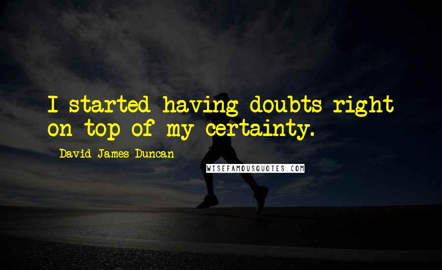 David James Duncan Quotes: I started having doubts right on top of my certainty.