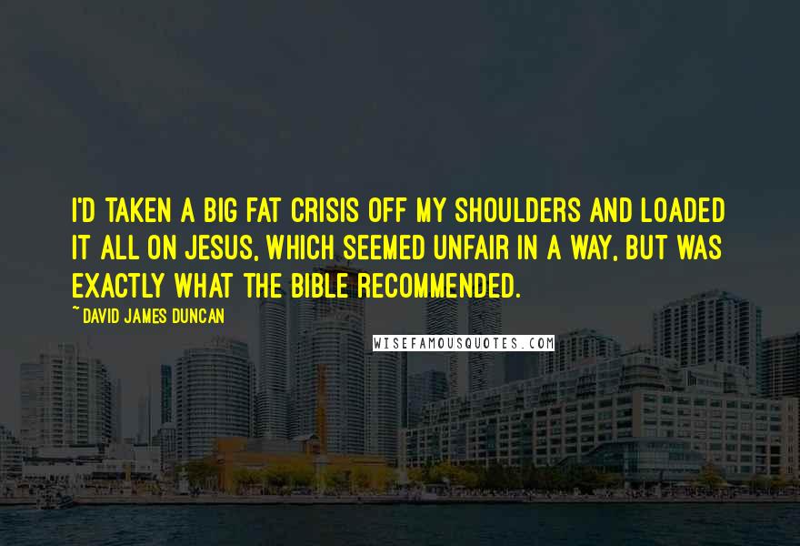 David James Duncan Quotes: I'd taken a big fat crisis off my shoulders and loaded it all on Jesus, which seemed unfair in a way, but was exactly what the Bible recommended.