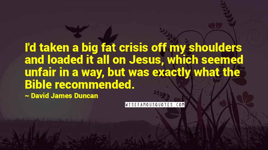 David James Duncan Quotes: I'd taken a big fat crisis off my shoulders and loaded it all on Jesus, which seemed unfair in a way, but was exactly what the Bible recommended.