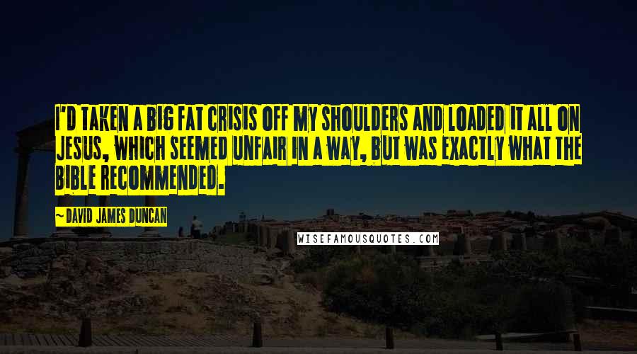 David James Duncan Quotes: I'd taken a big fat crisis off my shoulders and loaded it all on Jesus, which seemed unfair in a way, but was exactly what the Bible recommended.