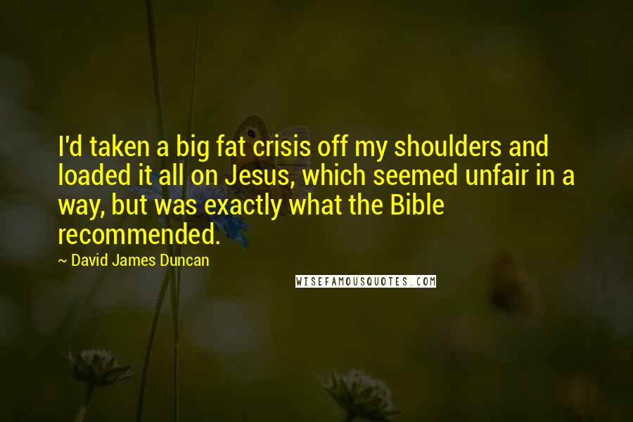 David James Duncan Quotes: I'd taken a big fat crisis off my shoulders and loaded it all on Jesus, which seemed unfair in a way, but was exactly what the Bible recommended.