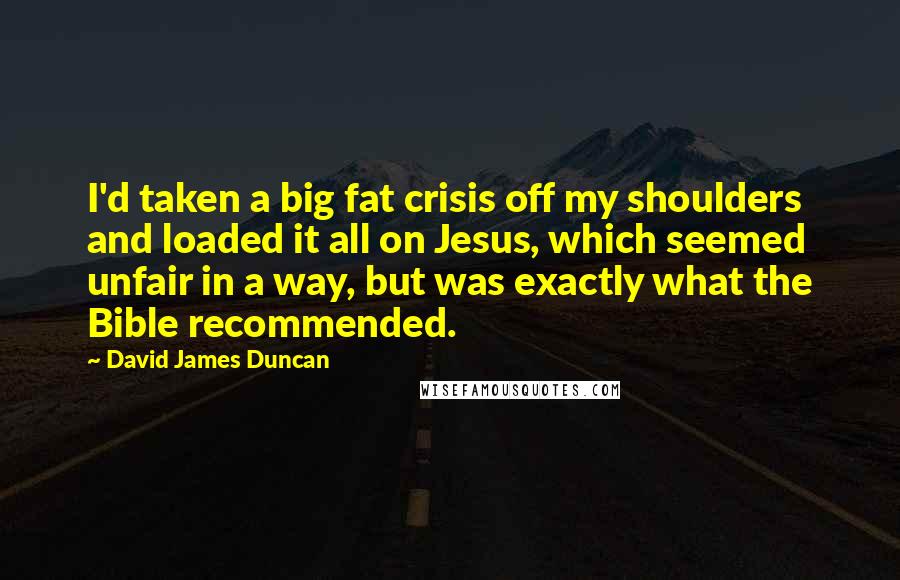 David James Duncan Quotes: I'd taken a big fat crisis off my shoulders and loaded it all on Jesus, which seemed unfair in a way, but was exactly what the Bible recommended.