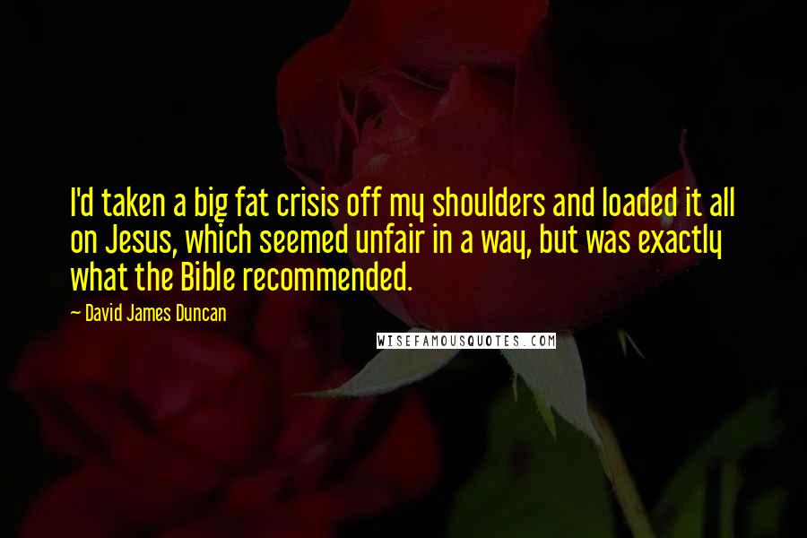 David James Duncan Quotes: I'd taken a big fat crisis off my shoulders and loaded it all on Jesus, which seemed unfair in a way, but was exactly what the Bible recommended.