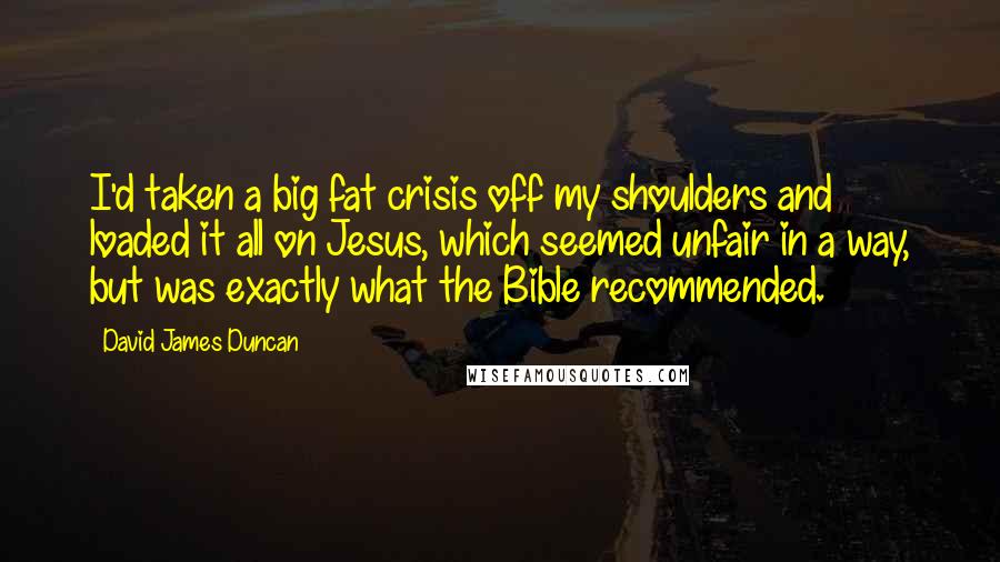 David James Duncan Quotes: I'd taken a big fat crisis off my shoulders and loaded it all on Jesus, which seemed unfair in a way, but was exactly what the Bible recommended.