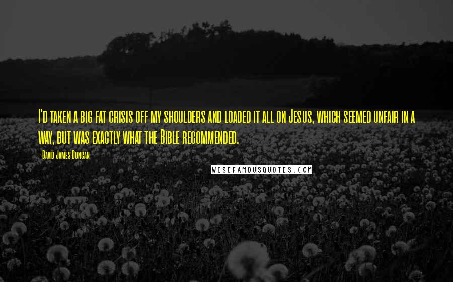 David James Duncan Quotes: I'd taken a big fat crisis off my shoulders and loaded it all on Jesus, which seemed unfair in a way, but was exactly what the Bible recommended.