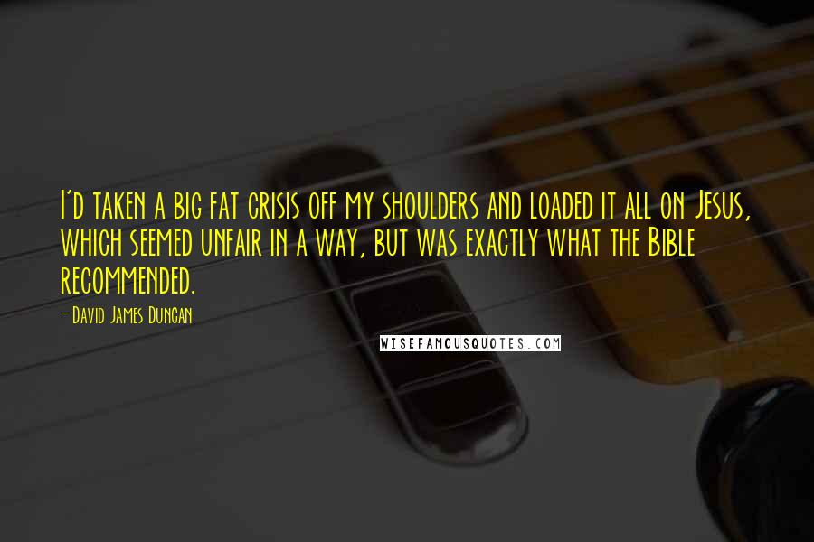 David James Duncan Quotes: I'd taken a big fat crisis off my shoulders and loaded it all on Jesus, which seemed unfair in a way, but was exactly what the Bible recommended.