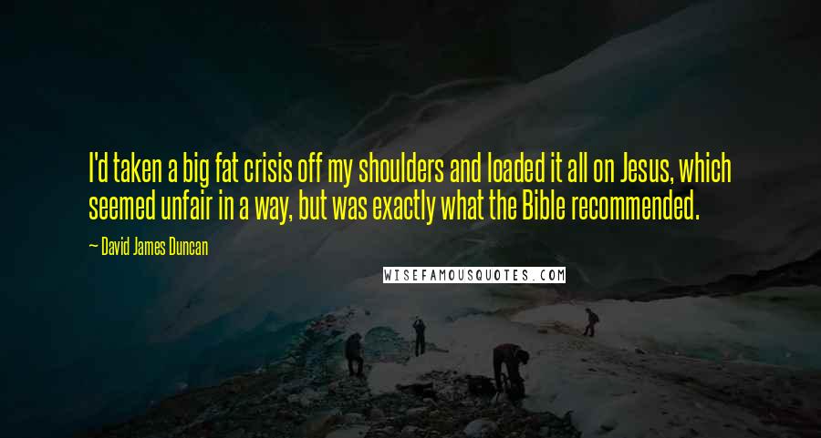 David James Duncan Quotes: I'd taken a big fat crisis off my shoulders and loaded it all on Jesus, which seemed unfair in a way, but was exactly what the Bible recommended.