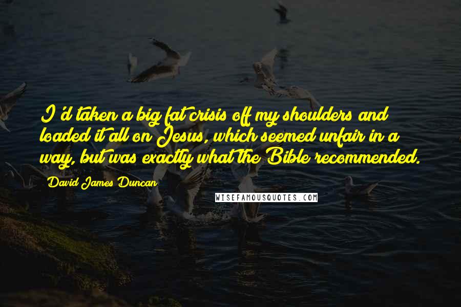 David James Duncan Quotes: I'd taken a big fat crisis off my shoulders and loaded it all on Jesus, which seemed unfair in a way, but was exactly what the Bible recommended.