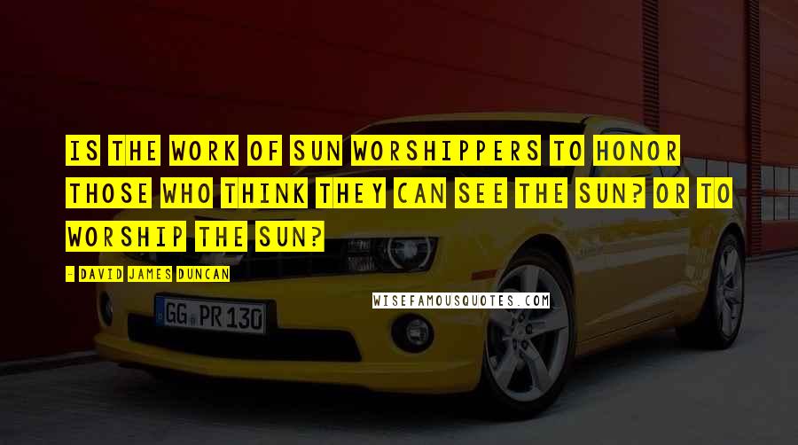 David James Duncan Quotes: Is the work of sun worshippers to honor those who think they can see the sun? Or to worship the sun?