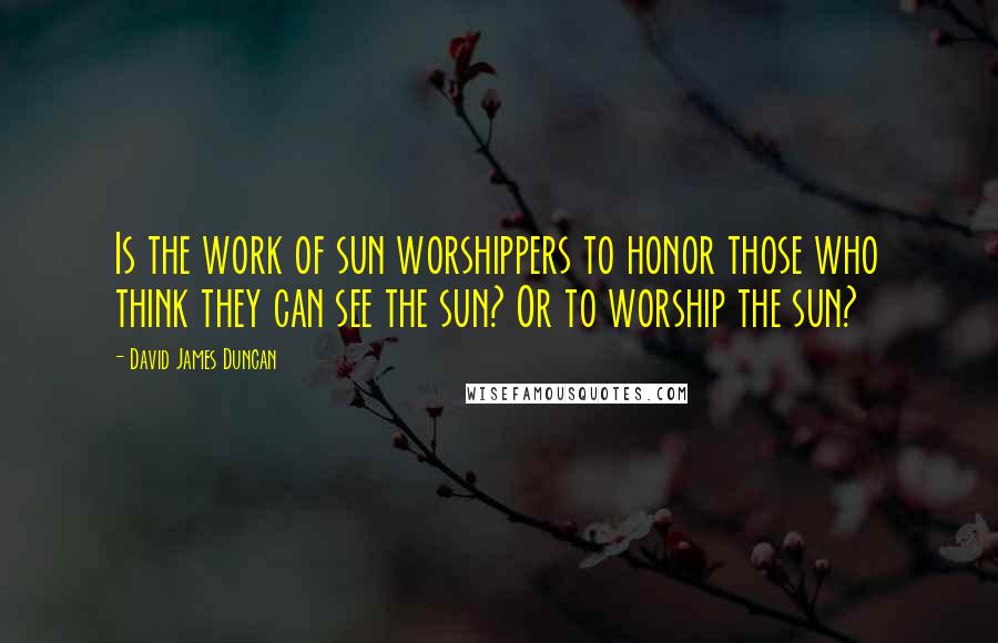 David James Duncan Quotes: Is the work of sun worshippers to honor those who think they can see the sun? Or to worship the sun?