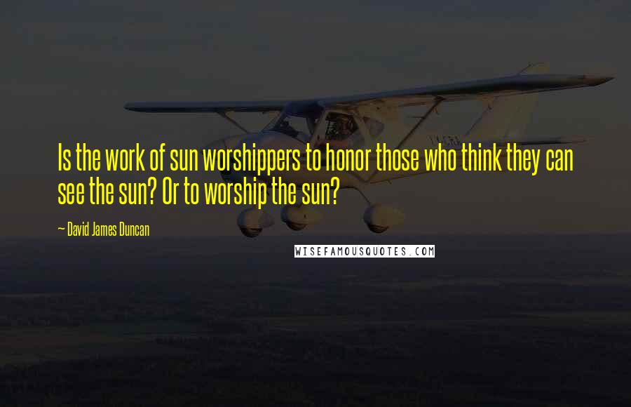 David James Duncan Quotes: Is the work of sun worshippers to honor those who think they can see the sun? Or to worship the sun?