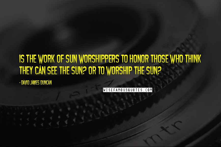 David James Duncan Quotes: Is the work of sun worshippers to honor those who think they can see the sun? Or to worship the sun?